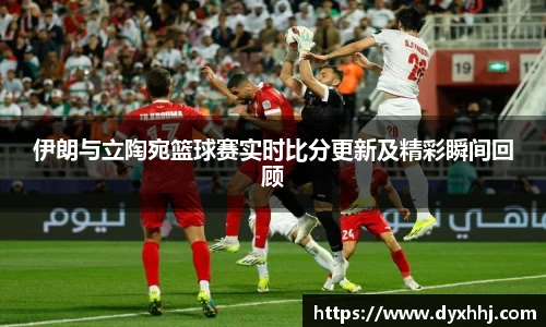 伊朗与立陶宛篮球赛实时比分更新及精彩瞬间回顾